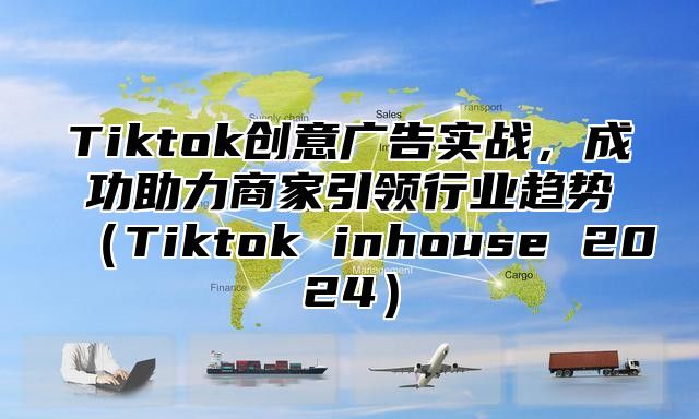 Tiktok创意广告实战，成功助力商家引领行业趋势（Tiktok inhouse 2024）