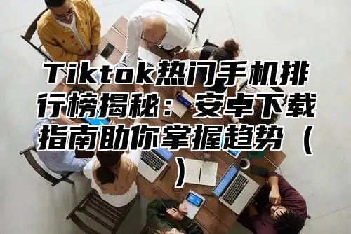 Tiktok热门手机排行榜揭秘：安卓下载指南助你掌握趋势（）