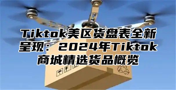 Tiktok美区货盘表全新呈现：2024年Tiktok商城精选货品概览