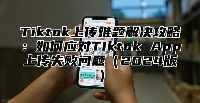 Tiktok上传难题解决攻略：如何应对Tiktok App上传失败问题（2024版）