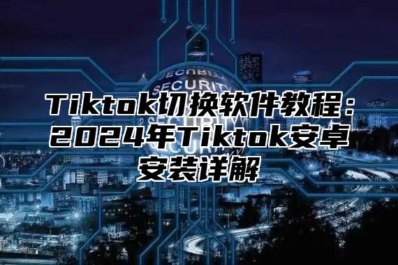 Tiktok切换软件教程：2024年Tiktok安卓安装详解