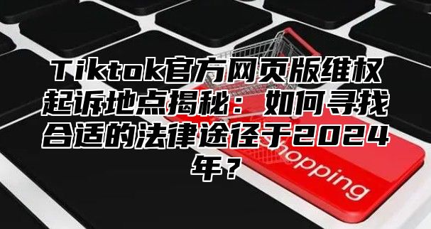 Tiktok官方网页版维权起诉地点揭秘：如何寻找合适的法律途径于2024年？