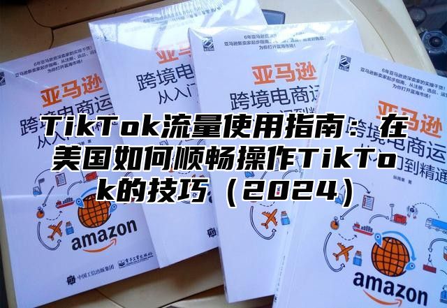 TikTok流量使用指南：在美国如何顺畅操作TikTok的技巧（2024）