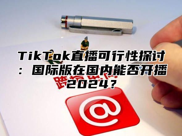 TikTok直播可行性探讨：国际版在国内能否开播2024？