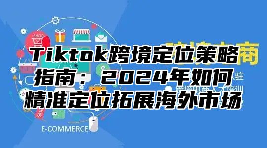 Tiktok跨境定位策略指南：2024年如何精准定位拓展海外市场