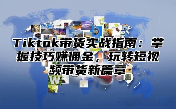 Tiktok带货实战指南：掌握技巧赚佣金，玩转短视频带货新篇章