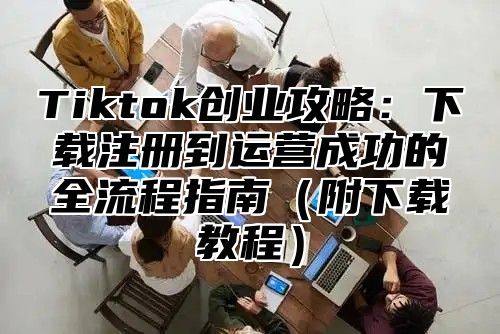 Tiktok创业攻略：下载注册到运营成功的全流程指南（附下载教程）