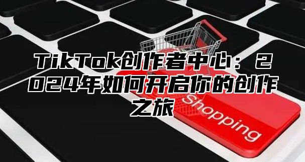 TikTok创作者中心：2024年如何开启你的创作之旅