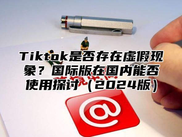 Tiktok是否存在虚假现象？国际版在国内能否使用探讨（2024版）