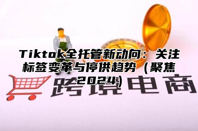 Tiktok全托管新动向：关注标签变革与停供趋势（聚焦2024）