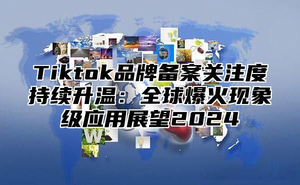 Tiktok品牌备案关注度持续升温：全球爆火现象级应用展望2024