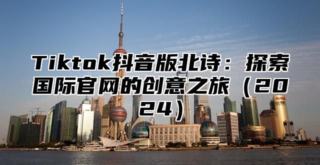 Tiktok抖音版北诗：探索国际官网的创意之旅（2024）