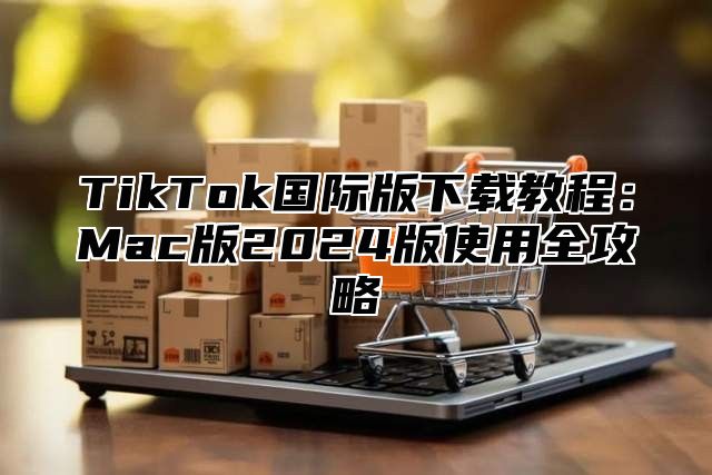 TikTok国际版下载教程：Mac版2024版使用全攻略