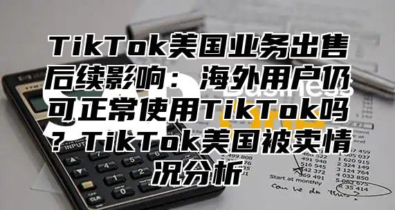 TikTok美国业务出售后续影响：海外用户仍可正常使用TikTok吗？TikTok美国被卖情况分析