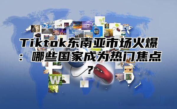 Tiktok东南亚市场火爆：哪些国家成为热门焦点？