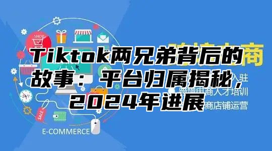 Tiktok两兄弟背后的故事：平台归属揭秘，2024年进展