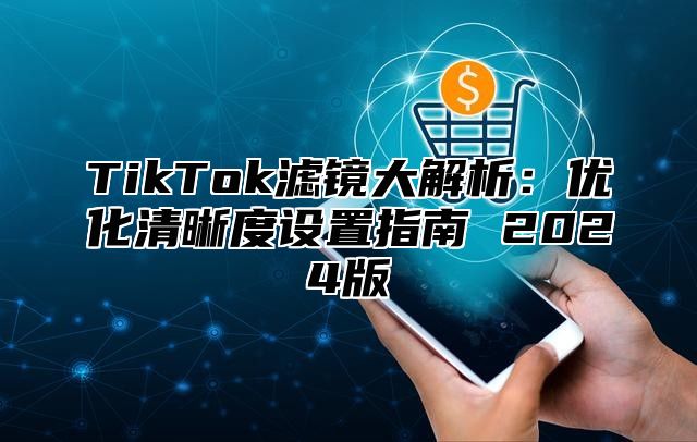 TikTok滤镜大解析：优化清晰度设置指南 2024版