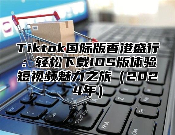 Tiktok国际版香港盛行：轻松下载iOS版体验短视频魅力之旅（2024年）