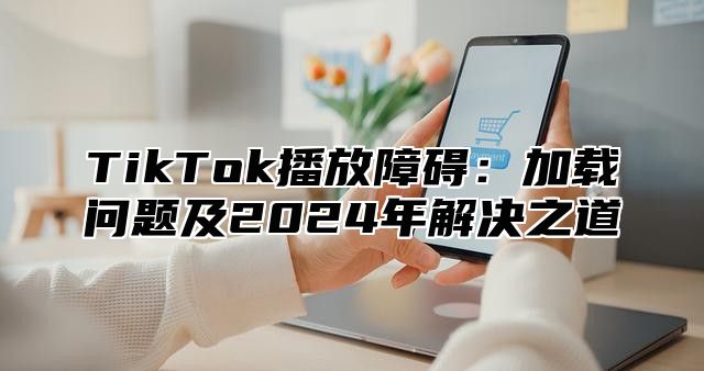 TikTok播放障碍：加载问题及2024年解决之道