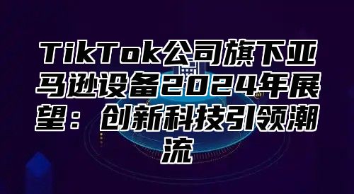 TikTok公司旗下亚马逊设备2024年展望：创新科技引领潮流