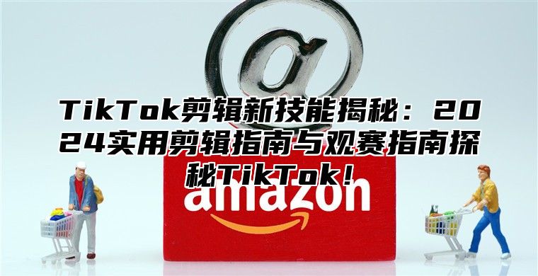 TikTok剪辑新技能揭秘：2024实用剪辑指南与观赛指南探秘TikTok！