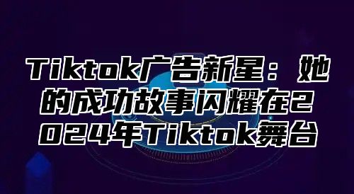 Tiktok广告新星：她的成功故事闪耀在2024年Tiktok舞台