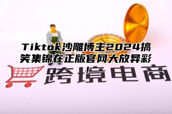 Tiktok沙雕博主2024搞笑集锦在正版官网大放异彩！