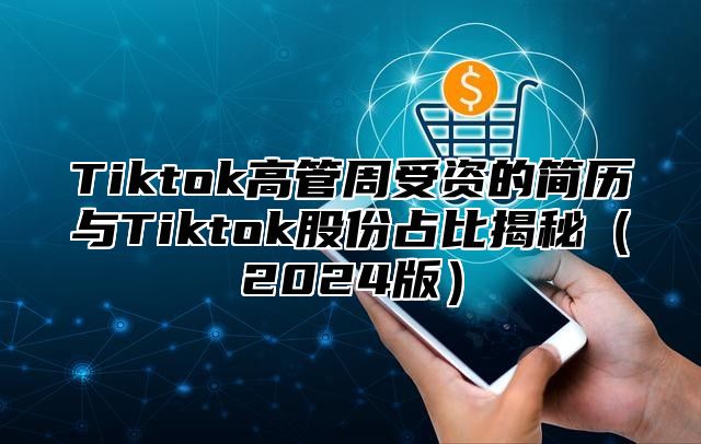 Tiktok高管周受资的简历与Tiktok股份占比揭秘（2024版）