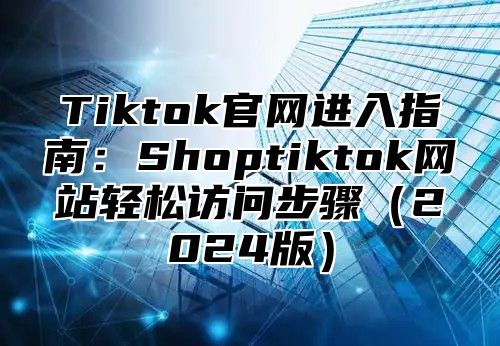 Tiktok官网进入指南：Shoptiktok网站轻松访问步骤（2024版）