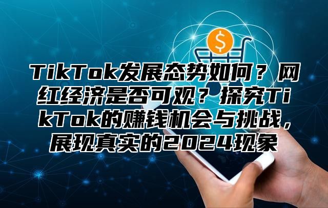 TikTok发展态势如何？网红经济是否可观？探究TikTok的赚钱机会与挑战，展现真实的2024现象