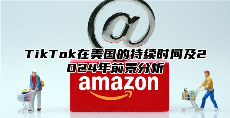 TikTok在美国的持续时间及2024年前景分析