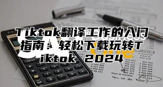 Tiktok翻译工作的入门指南：轻松下载玩转Tiktok 2024