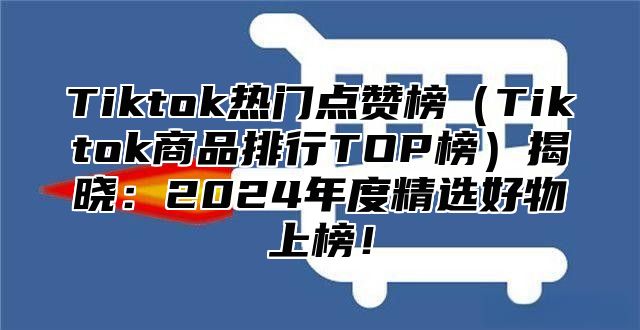 Tiktok热门点赞榜（Tiktok商品排行TOP榜）揭晓：2024年度精选好物上榜！