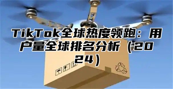 TikTok全球热度领跑：用户量全球排名分析（2024）