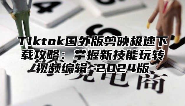 Tiktok国外版剪映极速下载攻略：掌握新技能玩转视频编辑 2024版