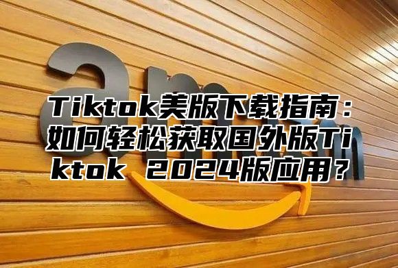 Tiktok美版下载指南：如何轻松获取国外版Tiktok 2024版应用？