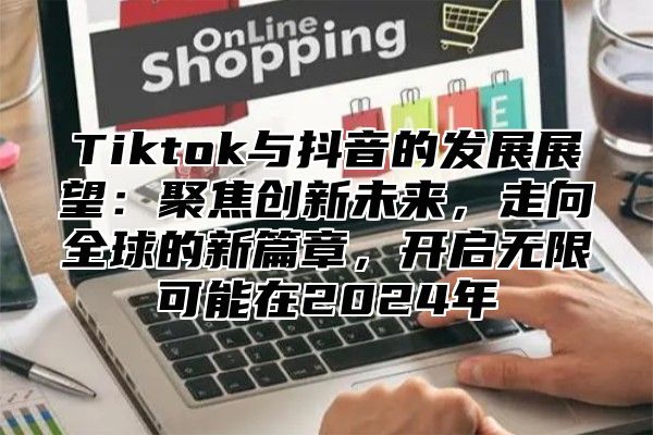 Tiktok与抖音的发展展望：聚焦创新未来，走向全球的新篇章，开启无限可能在2024年