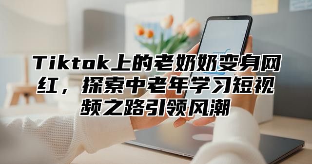 Tiktok上的老奶奶变身网红，探索中老年学习短视频之路引领风潮