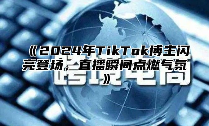 《2024年TikTok博主闪亮登场，直播瞬间点燃气氛》