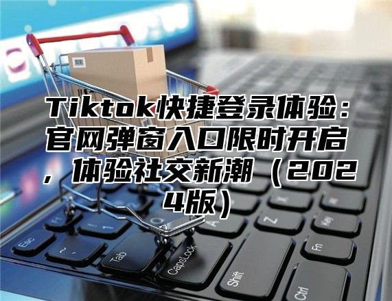 Tiktok快捷登录体验：官网弹窗入口限时开启，体验社交新潮（2024版）