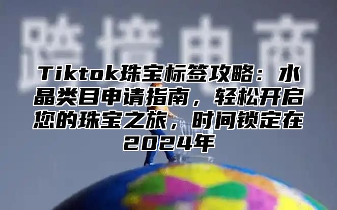 Tiktok珠宝标签攻略：水晶类目申请指南，轻松开启您的珠宝之旅，时间锁定在2024年