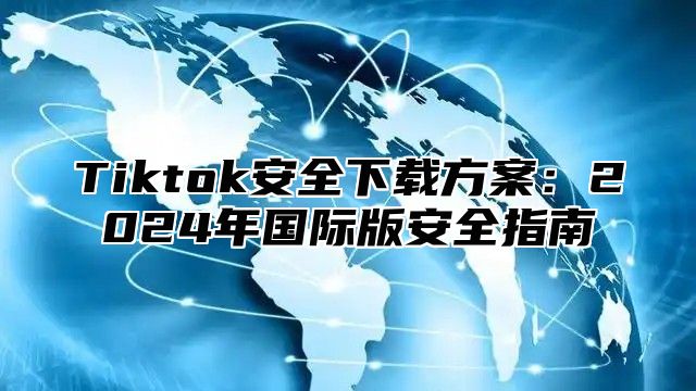 Tiktok安全下载方案：2024年国际版安全指南