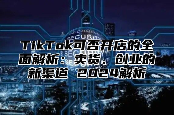 TikTok可否开店的全面解析：卖货、创业的新渠道 2024解析