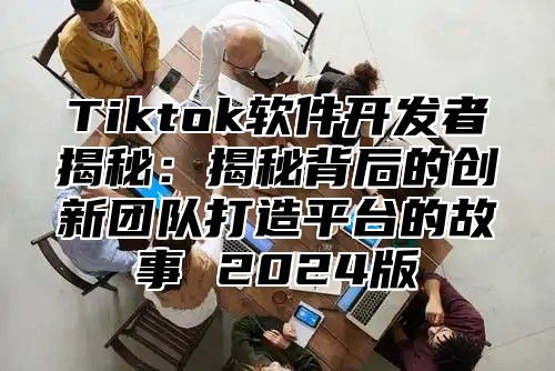 Tiktok软件开发者揭秘：揭秘背后的创新团队打造平台的故事 2024版