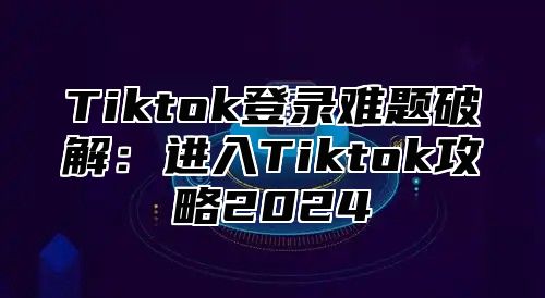 Tiktok登录难题破解：进入Tiktok攻略2024