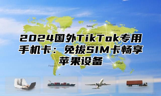 2024国外TikTok专用手机卡：免拔SIM卡畅享苹果设备