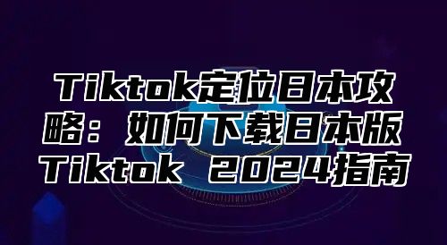 Tiktok定位日本攻略：如何下载日本版Tiktok 2024指南