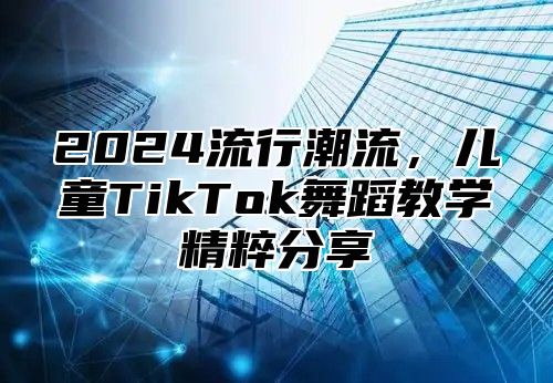 2024流行潮流，儿童TikTok舞蹈教学精粹分享