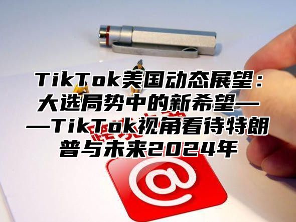 TikTok美国动态展望：大选局势中的新希望——TikTok视角看待特朗普与未来2024年