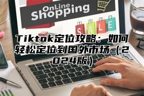 Tiktok定位攻略：如何轻松定位到国外市场（2024版）